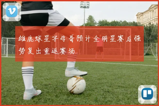 雄鹿球星字母哥预计全明星赛后强势复出重返赛场