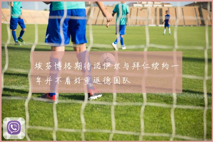 埃芬博格期待诺伊尔与拜仁续约一年并不看好重返德国队