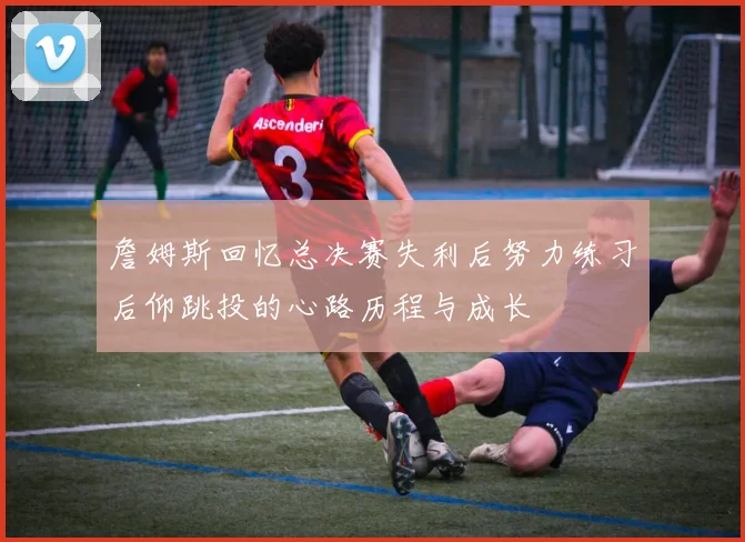 詹姆斯回忆总决赛失利后努力练习后仰跳投的心路历程与成长