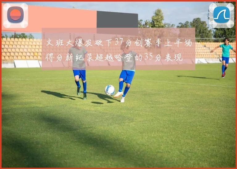 文班大爆发砍下37分创赛季上半场得分新纪录超越哈登的35分表现