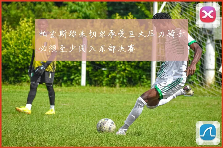 帕金斯称米切尔承受巨大压力骑士必须至少闯入东部决赛