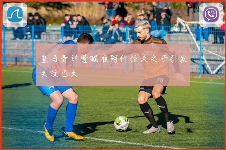 皇马青训营瞄准阿什拉夫之子引发关注已久