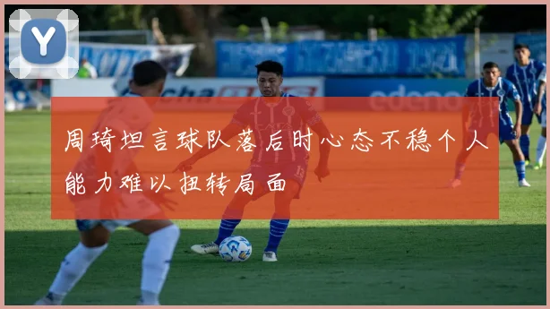 周琦坦言球队落后时心态不稳个人能力难以扭转局面