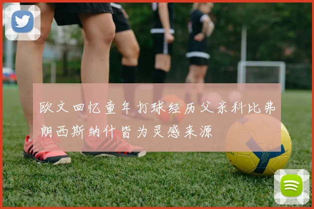 欧文回忆童年打球经历父亲科比弗朗西斯纳什皆为灵感来源