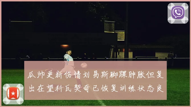 瓜帅更新伤情刘易斯脚踝肿胀但复出在望科瓦契奇已恢复训练状态良好