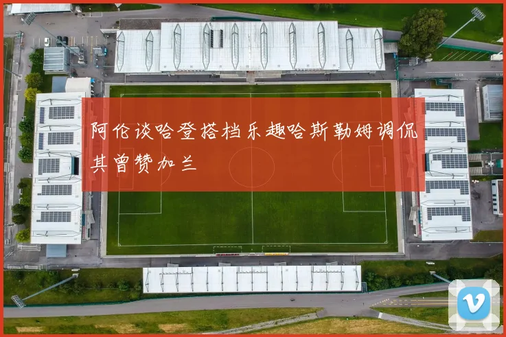 阿伦谈哈登搭档乐趣哈斯勒姆调侃其曾赞加兰