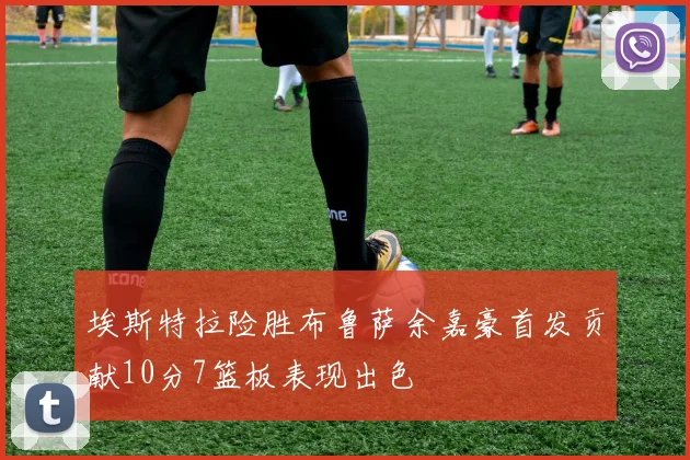 埃斯特拉险胜布鲁萨余嘉豪首发贡献10分7篮板表现出色