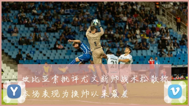 坎比亚索批评尤文新帅战术松散称本场表现为换帅以来最差