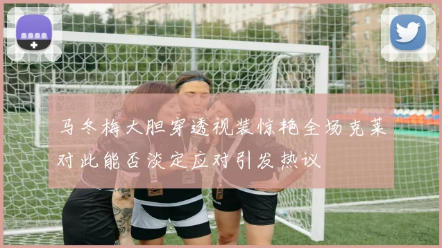 马冬梅大胆穿透视装惊艳全场克莱对此能否淡定应对引发热议