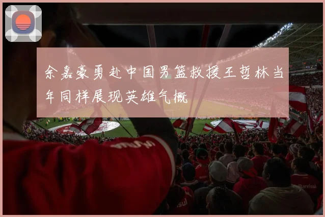 余嘉豪勇赴中国男篮救援王哲林当年同样展现英雄气概
