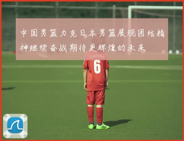 中国男篮力克日本男篮展现团结精神继续奋战期待更辉煌的未来