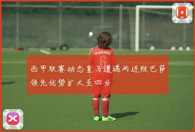 西甲联赛动态皇马遭遇两连败巴萨领先优势扩大至四分