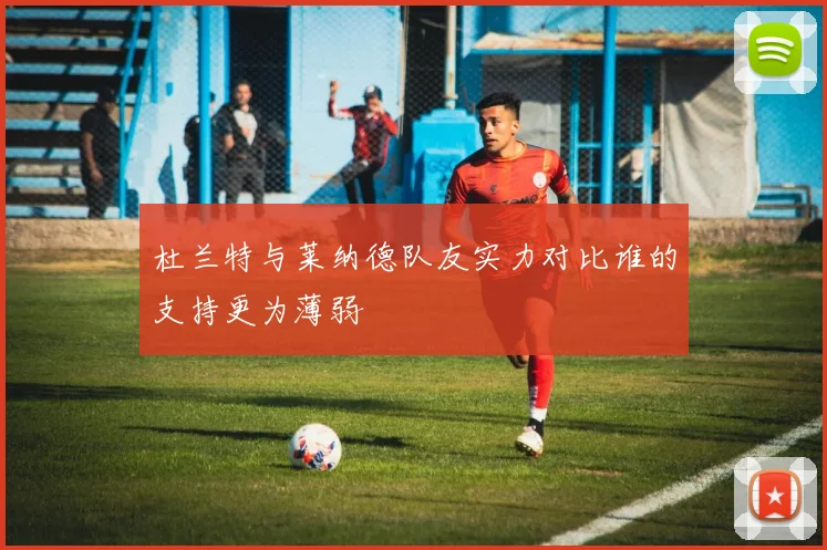 杜兰特与莱纳德队友实力对比谁的支持更为薄弱