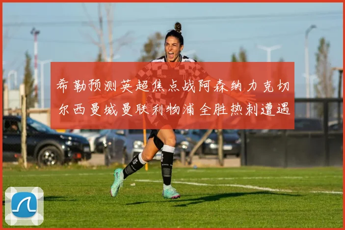 希勒预测英超焦点战阿森纳力克切尔西曼城曼联利物浦全胜热刺遭遇失利