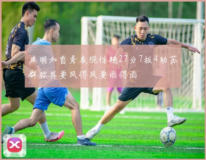 库明加首秀表现惊艳27分7板4助苏群称其要风得风要雨得雨