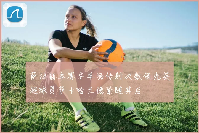 萨拉赫本赛季单场传射次数领先英超球员萨卡哈兰德紧随其后
