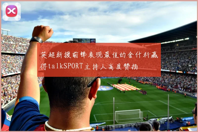英超新援前锋表现最佳的舍什科赢得talkSPORT主持人高度赞扬