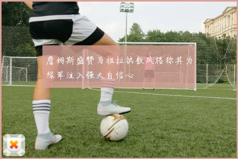 詹姆斯盛赞马祖拉执教风格称其为绿军注入强大自信心