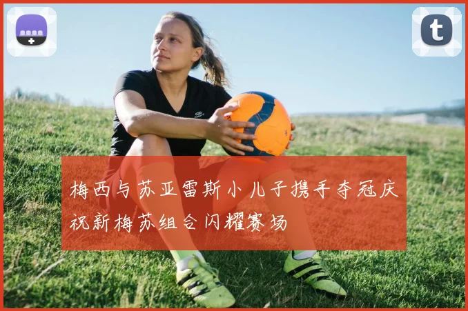 梅西与苏亚雷斯小儿子携手夺冠庆祝新梅苏组合闪耀赛场