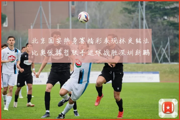 北京国安热身赛精彩表现林良铭法比奥张稀哲联手进球战胜深圳新鹏城