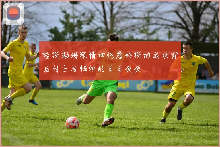 哈斯勒姆深情回忆詹姆斯的成功背后付出与牺牲的日日夜夜