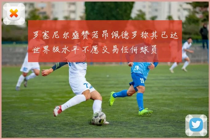 罗塞尼尔盛赞若昂佩德罗称其已达世界级水平不愿交易任何球员