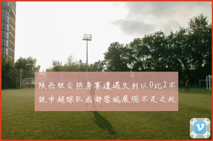 陕西联合热身赛遭遇失利以0比2不敌中超球队成都蓉城展现不足之处