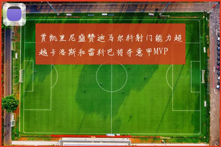 贾凯里尼盛赞迪马尔科射门能力超越卡洛斯和雷科巴将夺意甲MVP