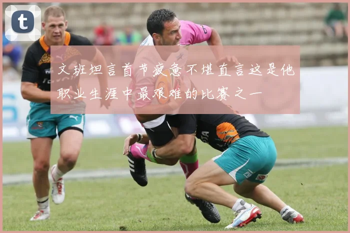 文班坦言首节疲惫不堪直言这是他职业生涯中最艰难的比赛之一