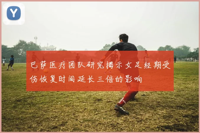巴萨医疗团队研究揭示女足经期受伤恢复时间延长三倍的影响
